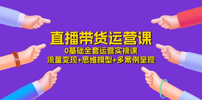 （11513期）直播带货运营课，0基础全套运营实操课 流量变现+思维模型+多案例呈现-34节-云创未来