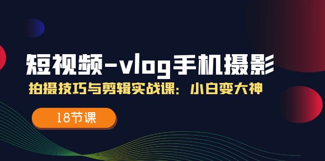（11518期）短视频-vlog手机摄影：拍摄技巧与剪辑实战课：小白变大神（18节课）-云创未来