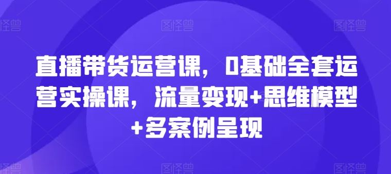 直播带货运营课，0基础全套运营实操课，流量变现+思维模型+多案例呈现-云创未来