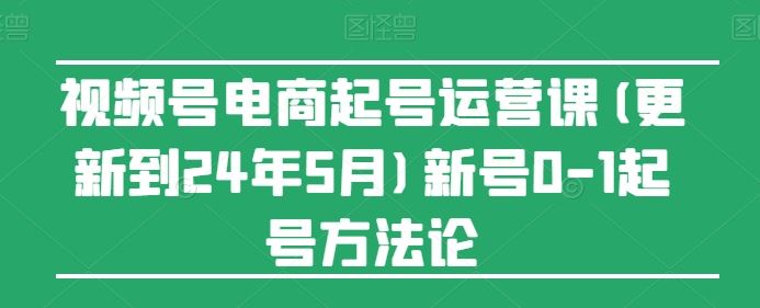 视频号电商起号运营课(更新24年7月)新号0-1起号方法论-云创未来