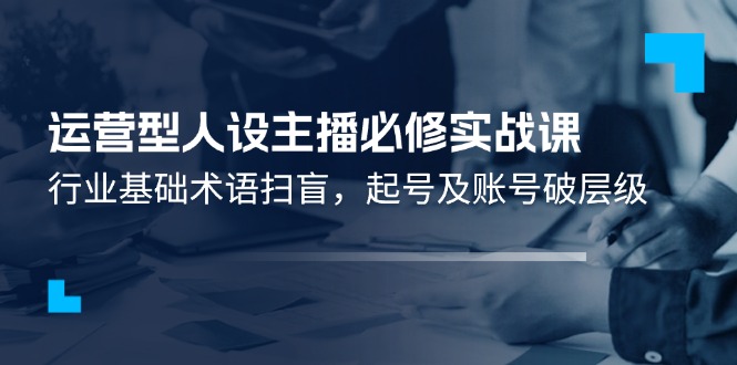（11605期）运营型·人设主播必修实战课：行业基础术语扫盲，起号及账号破层级-云创未来