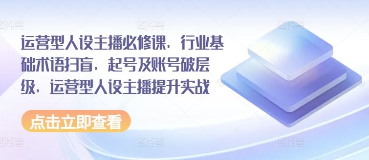 运营型人设主播必修课，行业基础术语扫盲，起号及账号破层级，运营型人设主播提升实战-云创未来