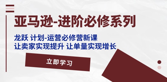 （11623期）亚马逊-进阶必修系列，龙跃 计划-运营必修营新课，让卖家实现提升 让单…-云创未来