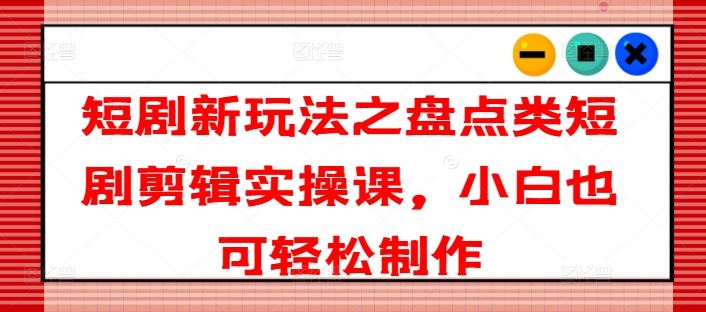 短剧新玩法之盘点类短剧剪辑实操课，小白也可轻松制作-云创未来