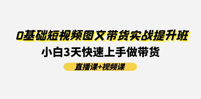 （11641期）0基础短视频图文带货实战提升班(直播课+视频课)：小白3天快速上手做带货-云创未来