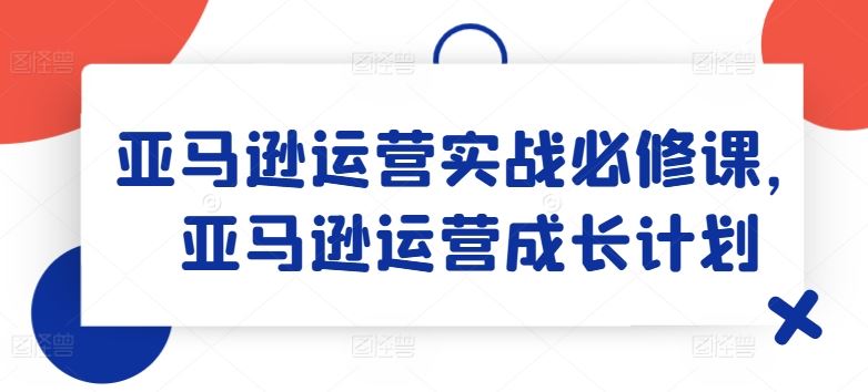 亚马逊运营实战必修课，亚马逊运营成长计划-云创未来