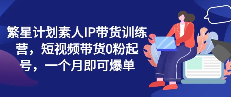 繁星计划素人IP带货训练营，短视频带货0粉起号，一个月即可爆单-云创未来
