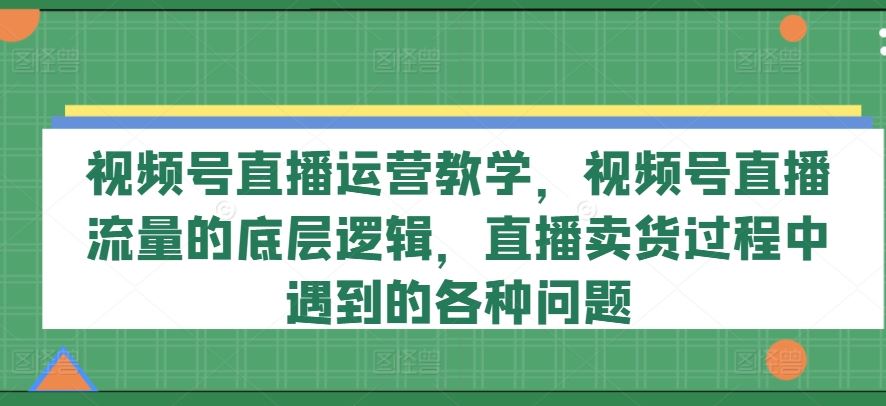 视频号直播运营教学，视频号直播流量的底层逻辑，直播卖货过程中遇到的各种问题-云创未来