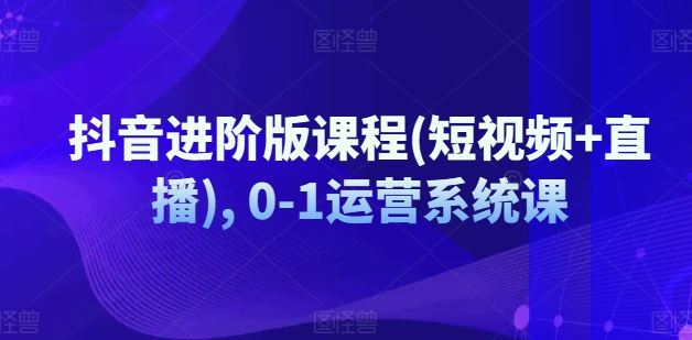 抖音进阶版课程(短视频+直播), 0-1运营系统课-云创未来
