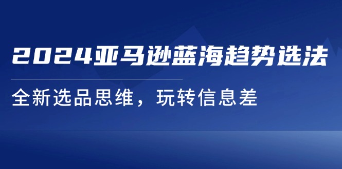 （11703期）2024亚马逊蓝海趋势选法，全新选品思维，玩转信息差-云创未来