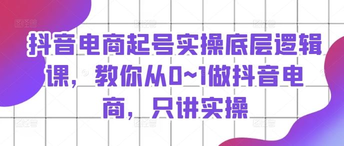 抖音电商起号实操底层逻辑课，教你从0~1做抖音电商，只讲实操-云创未来