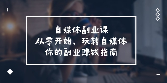 自媒体副业课，从0开始，玩转自媒体—你的副业赚钱指南（58节课）-云创未来