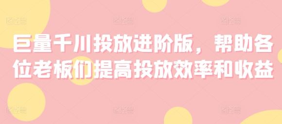 巨量千川投放进阶版，帮助各位老板们提高投放效率和收益-云创未来