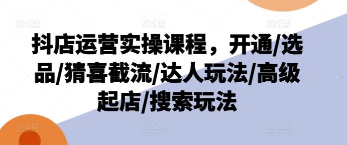 抖店运营实操课程，开通/选品/猜喜截流/达人玩法/高级起店/搜索玩法-云创未来