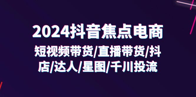（11794期）2024抖音-焦点电商：短视频带货/直播带货/抖店/达人/星图/千川投流/32节课-云创未来