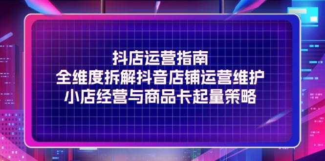 （11799期）抖店运营指南，全维度拆解抖音店铺运营维护，小店经营与商品卡起量策略-云创未来