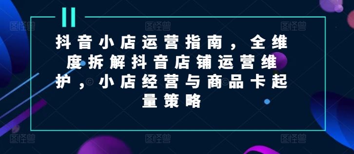 抖音小店运营指南，全维度拆解抖音店铺运营维护，小店经营与商品卡起量策略-云创未来