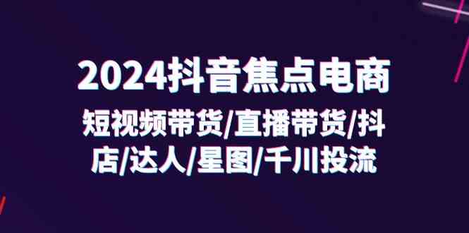 2024抖音焦点电商：短视频带货/直播带货/抖店/达人/星图/千川投流/32节课-云创未来