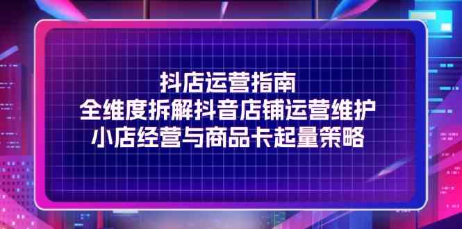 抖店运营指南，全维度拆解抖音店铺运营维护，小店经营与商品卡起量策略-云创未来