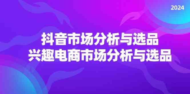 2024抖音/市场分析与选品，兴趣电商市场分析与选品-云创未来