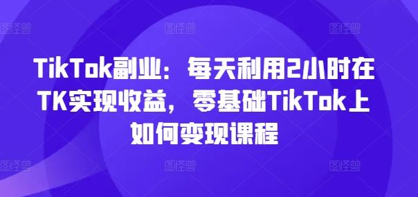 TikTok副业：每天利用2小时在TK实现收益，零基础TikTok上如何变现课程-云创未来