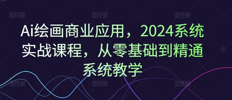 Ai绘画商业应用，2024系统实战课程，从零基础到精通系统教学-云创未来