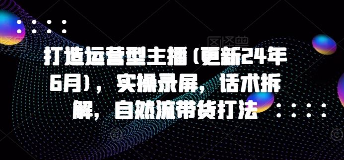打造运营型主播(更新24年7月)，实操录屏，话术拆解，自然流带货打法-云创未来