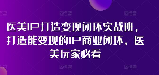 医美IP打造变现闭环实战班，打造能变现的IP商业闭环，医美玩家必看!-云创未来