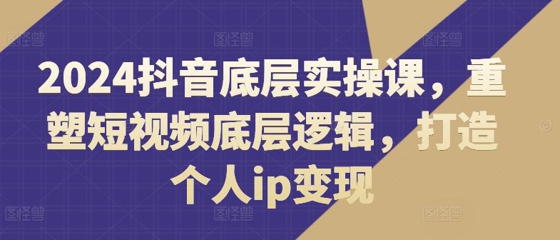 2024抖音底层实操课，​重塑短视频底层逻辑，打造个人ip变现-云创未来