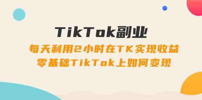 TikTok副业课：每天利用2小时在TK实现收益，零基础TikTok上如何变现（34节）-云创未来