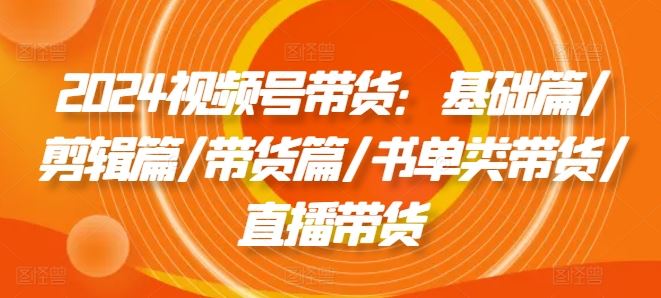 2024视频号带货：基础篇/剪辑篇/带货篇/书单类带货/直播带货-云创未来