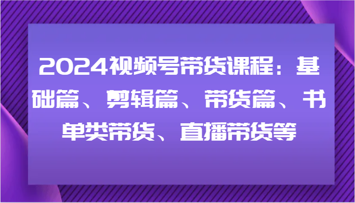 2024视频号带货课程：基础篇、剪辑篇、带货篇、书单类带货、直播带货等-云创未来