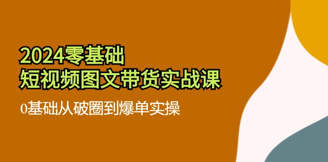 2024零基础短视频图文带货实战课：0基础从破圈到爆单实操（36节）-云创未来