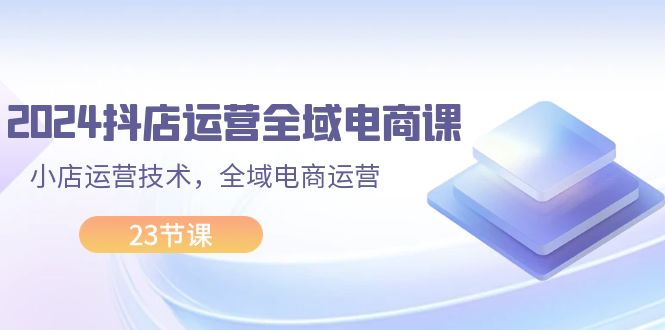 （11898期）2024抖店运营-全域电商课，小店运营技术，全域电商运营（23节课）-云创未来