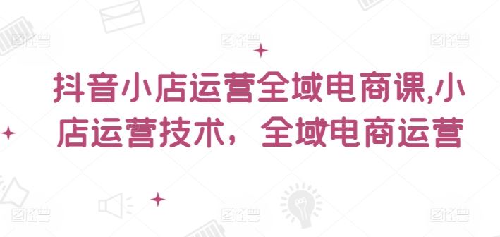抖音小店运营全域电商课，​小店运营技术，全域电商运营-云创未来