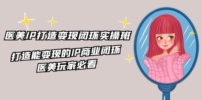 医美IP打造变现闭环实操班，打造能变现的IP商业闭环，医美玩家必看（22节）-云创未来