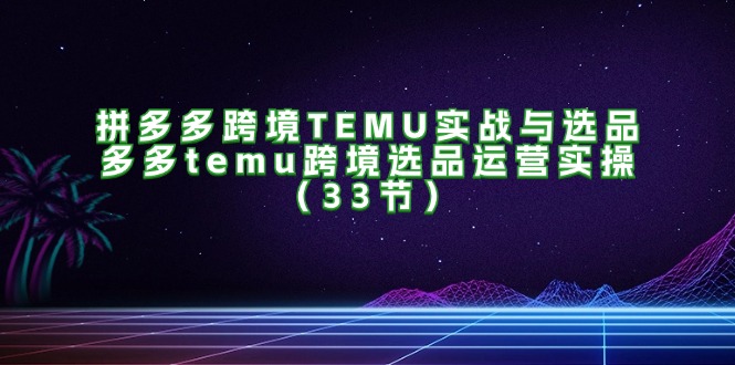 （11934期）拼多多跨境TEMU实战与选品，多多temu跨境选品运营实操（33节）-云创未来