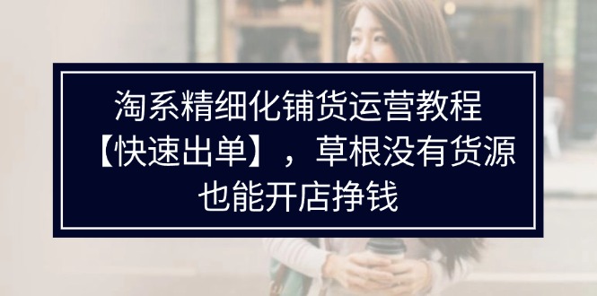 （11937期）淘系精细化铺货运营教程【快速出单】，草根没有货源，也能开店挣钱-云创未来