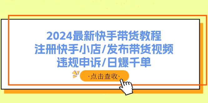 （11938期）2024最新快手带货教程：注册快手小店/发布带货视频/违规申诉/日爆千单-云创未来