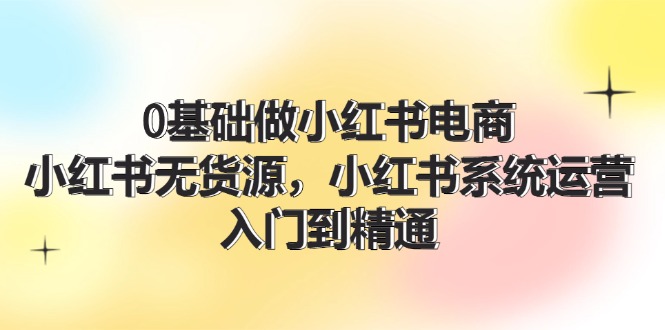 （11960期）0基础做小红书电商，小红书无货源，小红书系统运营，入门到精通 (70节)-云创未来