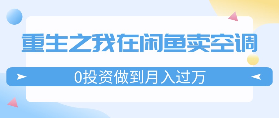 （11962期）重生之我在闲鱼卖空调，0投资做到月入过万，迎娶白富美，走上人生巅峰-云创未来