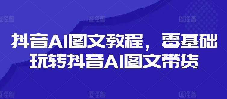 抖音AI图文教程，零基础玩转抖音AI图文带货-云创未来
