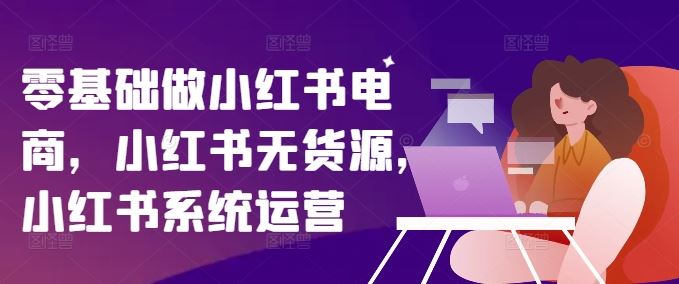 零基础做小红书电商，小红书无货源，小红书系统运营-云创未来