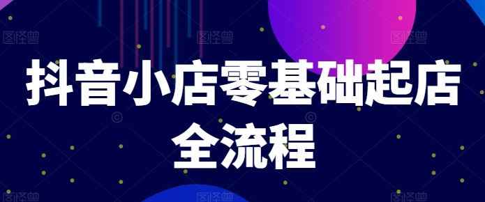 抖音小店零基础起店全流程，快速打造单品爆款技巧、商品卡引流模式与推流算法等-云创未来