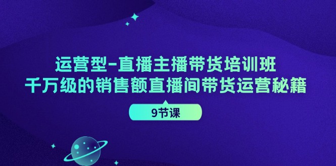 运营型直播主播带货培训班，千万级的销售额直播间带货运营秘籍（9节课）-云创未来