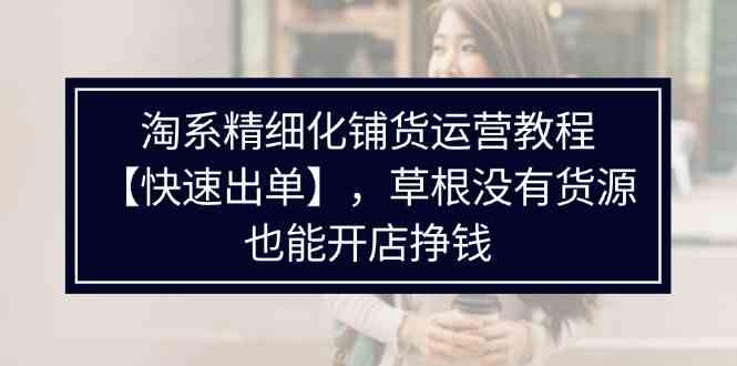 淘系精细化铺货运营教程，普通人没有货源也能快速开店出单挣钱（538节）-云创未来