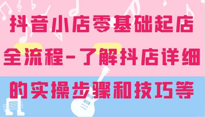 抖音小店零基础起店全流程-详细学习抖店的实操步骤和技巧等-云创未来