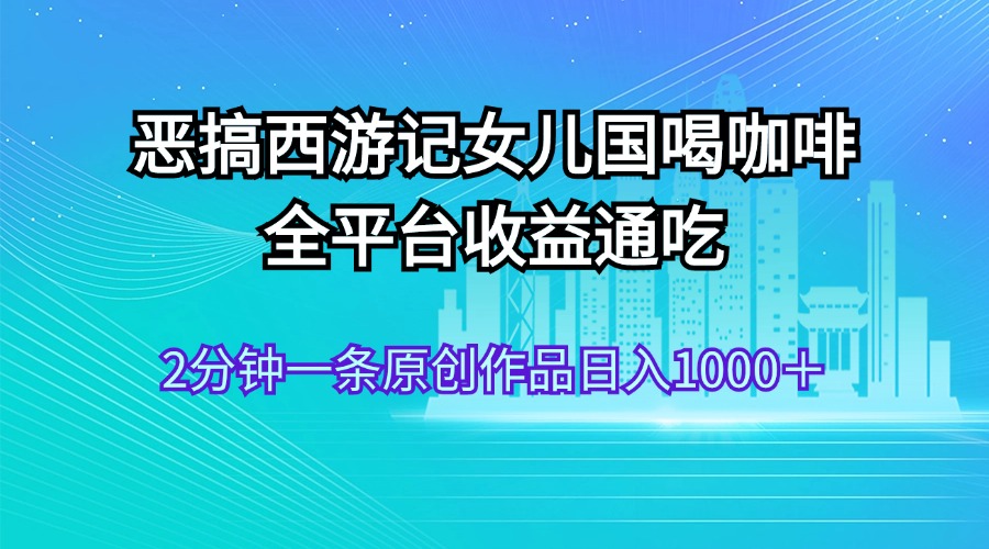 （11985期）恶搞西游记女儿国喝咖啡 全平台收益通吃 2分钟一条原创作品日入1000＋-云创未来