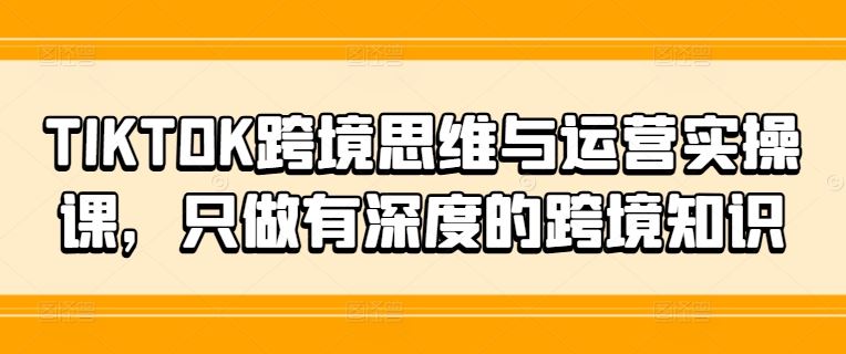 TIKTOK跨境思维与运营实操课，只做有深度的跨境知识-云创未来