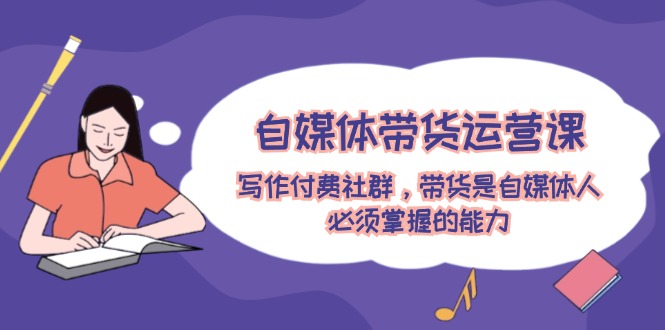 自媒体带货运营课：写作付费社群，带货是自媒体人必须掌握的能力-云创未来